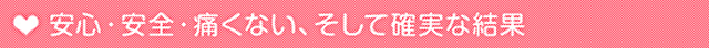 安心・安全・痛くない、そして確実な結果